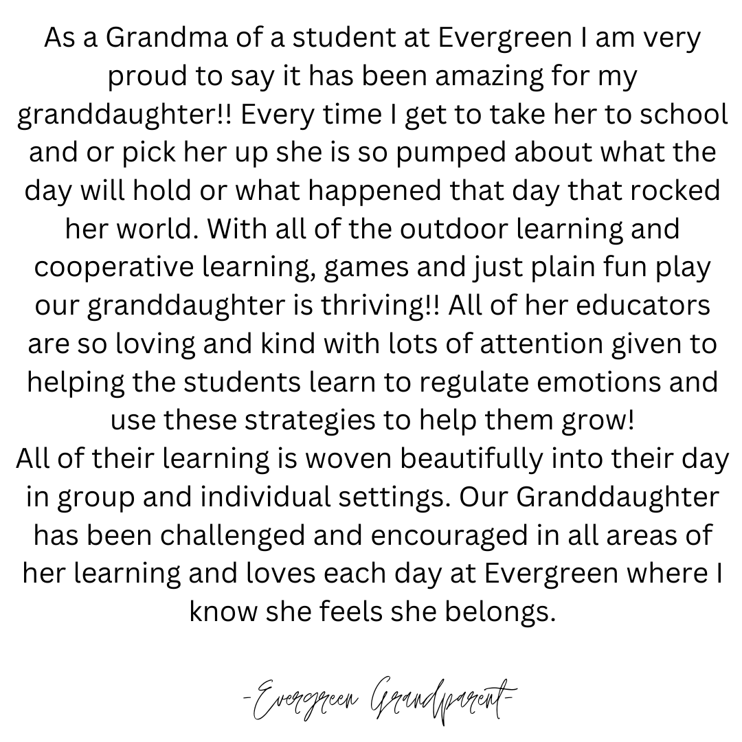 As a Grandma of a student at Evergreen I am very proud to say it has been amazing for my granddaughter!! Everytime I get to take her to school and or pick her up she is so pumped about what the da